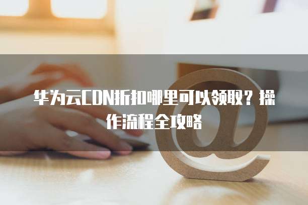 华为云CDN折扣哪里可以领取？操作流程全攻略