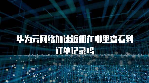 华为云网络加速返佣在哪里查看到订单记录吗