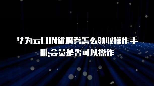 华为云CDN优惠券怎么领取操作手册:会员是否可以操作