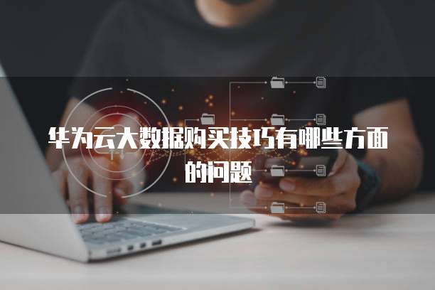 华为云大数据购买技巧有哪些方面的问题