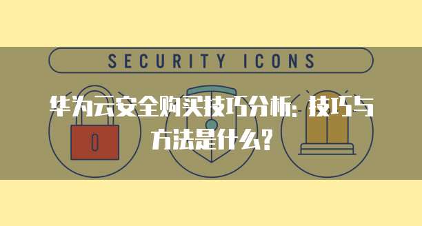 华为云安全购买技巧分析: 技巧与方法是什么?