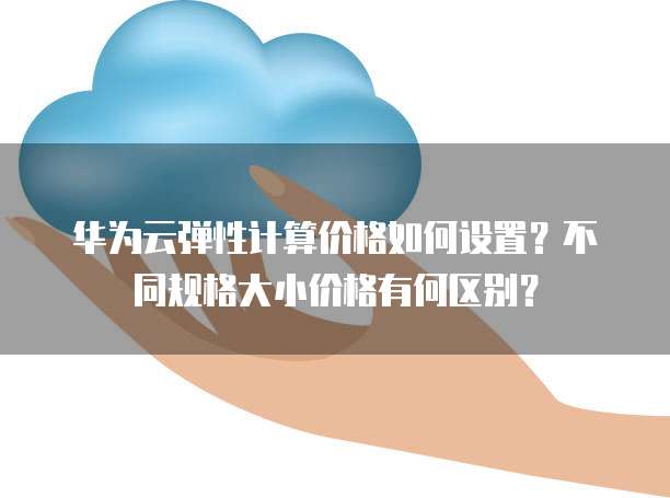 华为云弹性计算价格如何设置?不同规格大小价格有何区别?