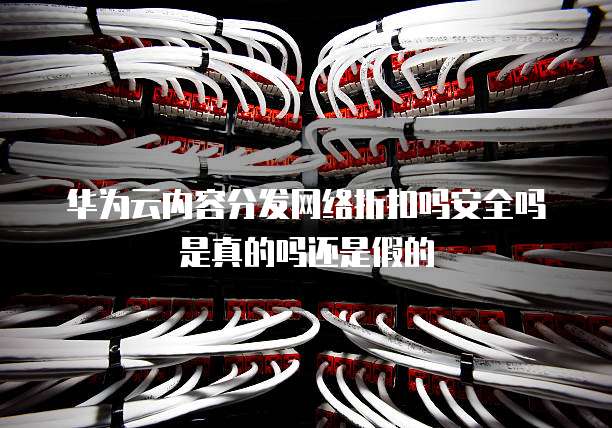 华为云内容分发网络折扣吗安全吗是真的吗还是假的