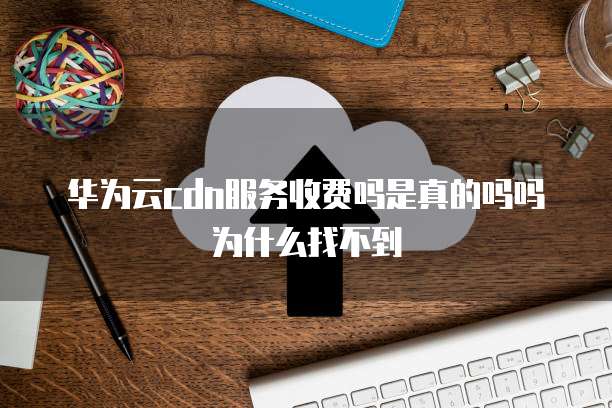 华为云cdn服务收费吗是真的吗吗为什么找不到
