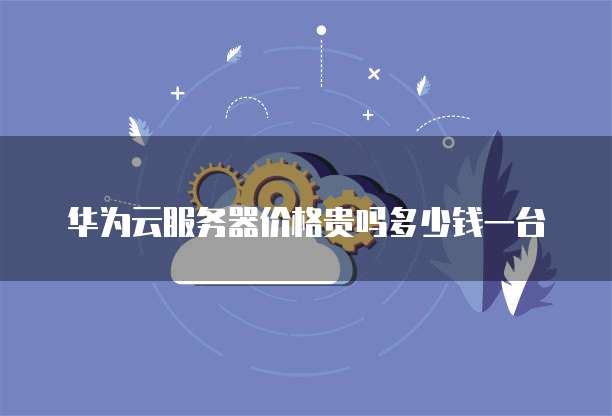 华为云服务器价格贵吗多少钱一台