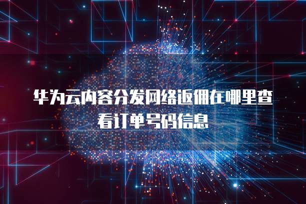 华为云内容分发网络返佣在哪里查看订单号码信息