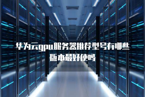 华为云gpu服务器推荐型号有哪些版本最好使吗