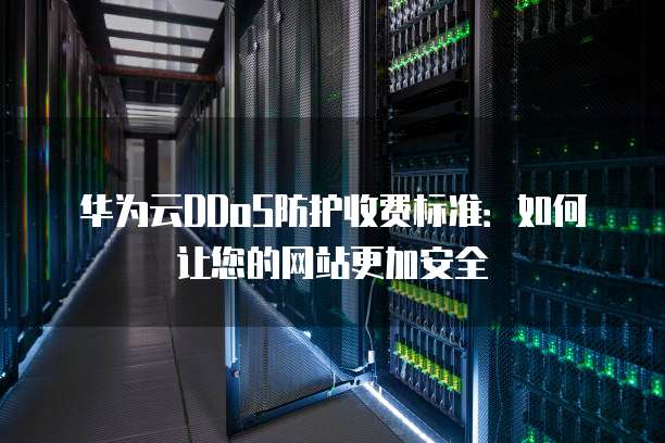 华为云DDoS防护收费标准:如何让您的网站更加安全