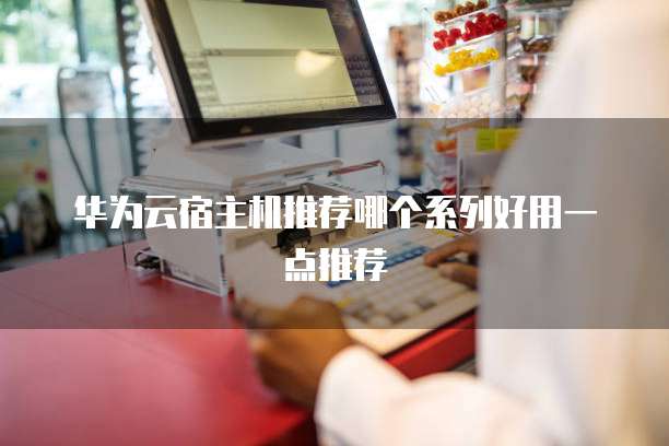 华为云宿主机推荐哪个系列好用一点推荐