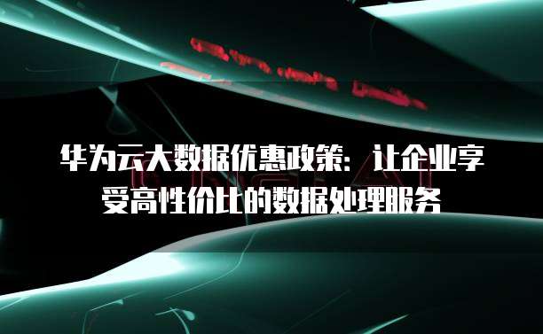 华为云大数据优惠政策:让企业享受高性价比的数据处理服务