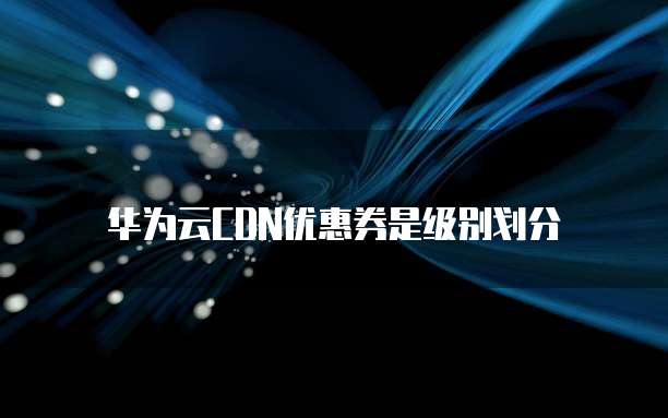 华为云CDN优惠券是级别划分