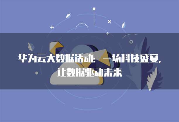 华为云大数据活动:一场科技盛宴,让数据驱动未来