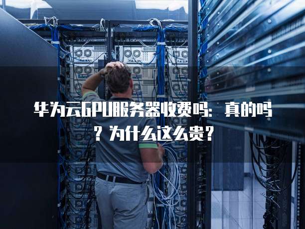 华为云GPU服务器收费吗:真的吗?为什么这么贵?