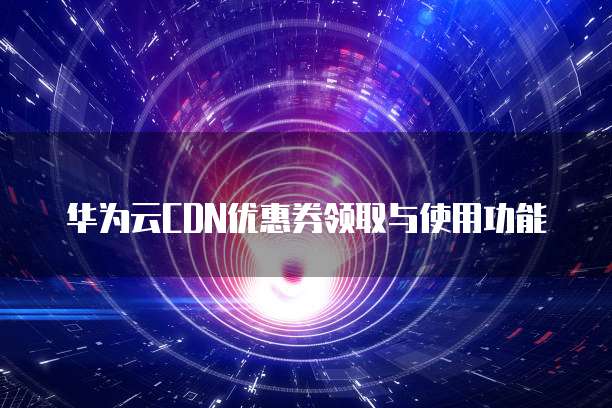 华为云CDN优惠券领取与使用功能