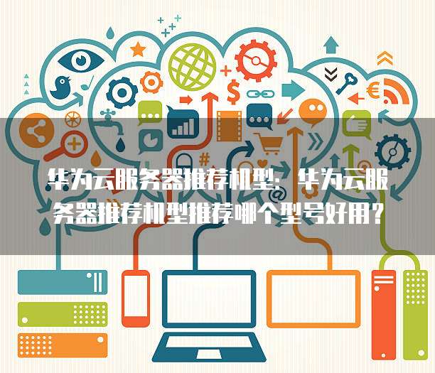 华为云服务器推荐机型:华为云服务器推荐机型推荐哪个型号好用?