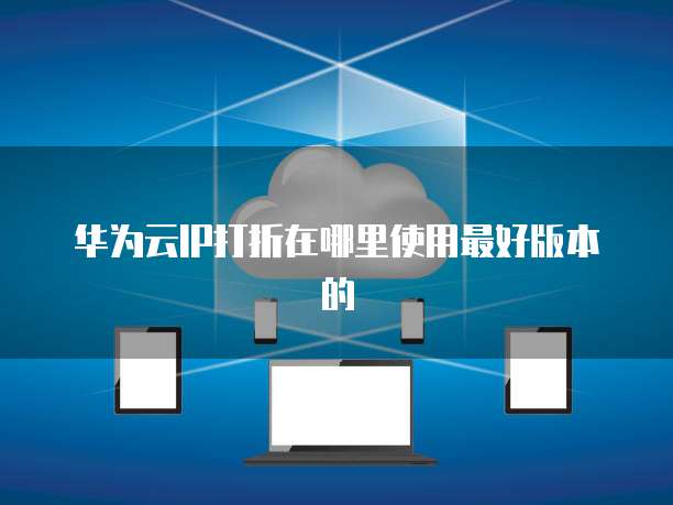 华为云IP打折在哪里使用最好版本的