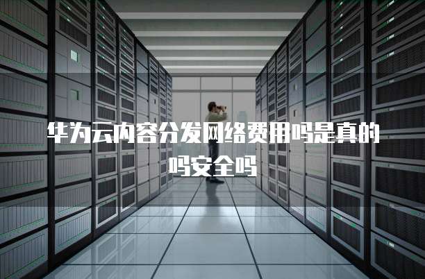华为云内容分发网络费用吗是真的吗安全吗