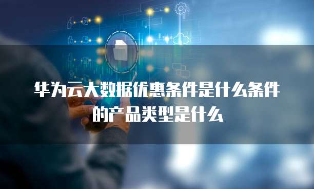 华为云大数据优惠条件是什么条件的产品类型是什么