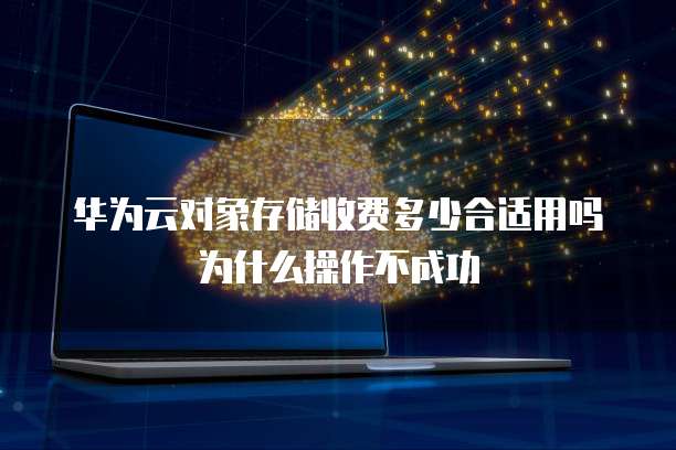 华为云对象存储收费多少合适用吗为什么操作不成功
