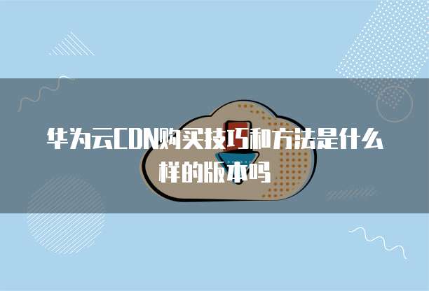 华为云CDN购买技巧和方法是什么样的版本吗