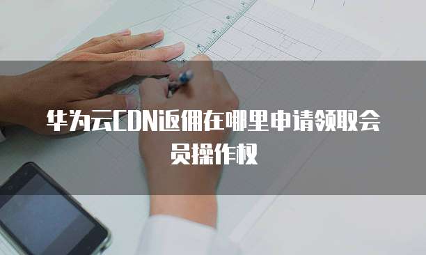 华为云CDN返佣在哪里申请领取会员操作权