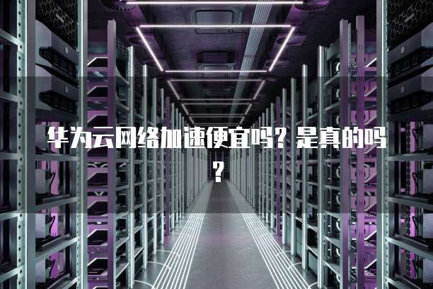 华为云网络加速便宜吗?是真的吗?