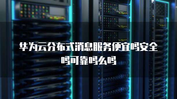 华为云分布式消息服务便宜吗安全吗可靠吗么吗