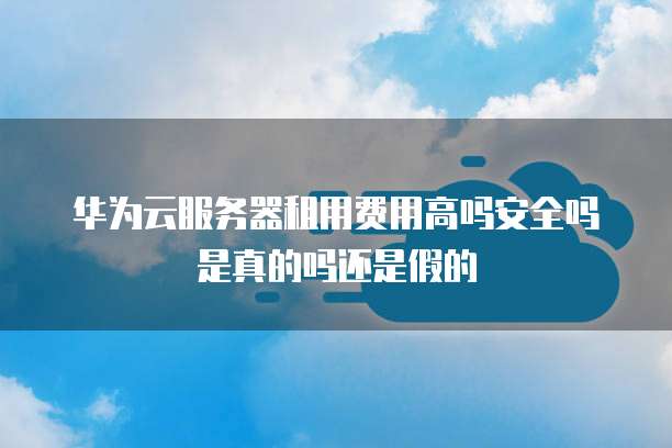 华为云服务器租用费用高吗安全吗是真的吗还是假的
