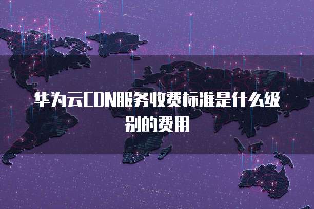 华为云CDN服务收费标准是什么级别的费用