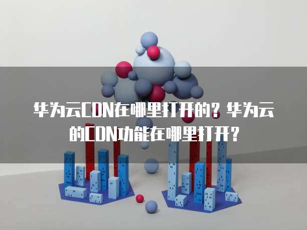 华为云CDN在哪里打开的?华为云的CDN功能在哪里打开?