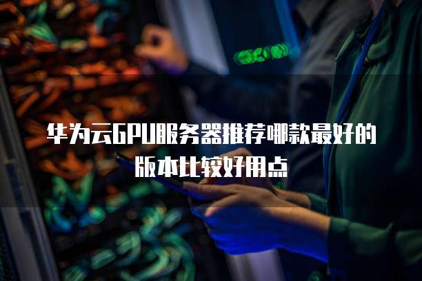 华为云GPU服务器推荐哪款最好的版本比较好用点
