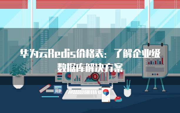 华为云Redis价格表:了解企业级数据库解决方案