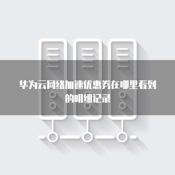 华为云网络加速优惠券在哪里看到的明细记录