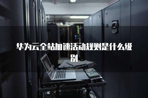 华为云全站加速活动规则是什么级别