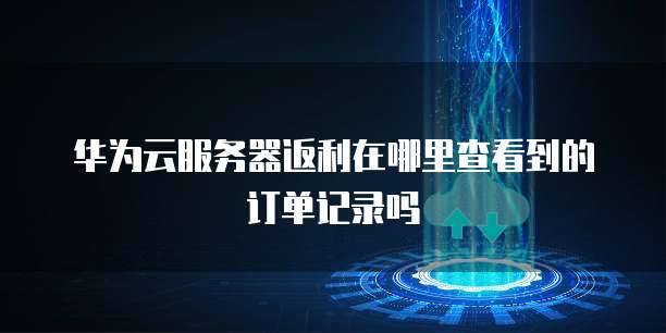 华为云服务器返利在哪里查看到的订单记录吗