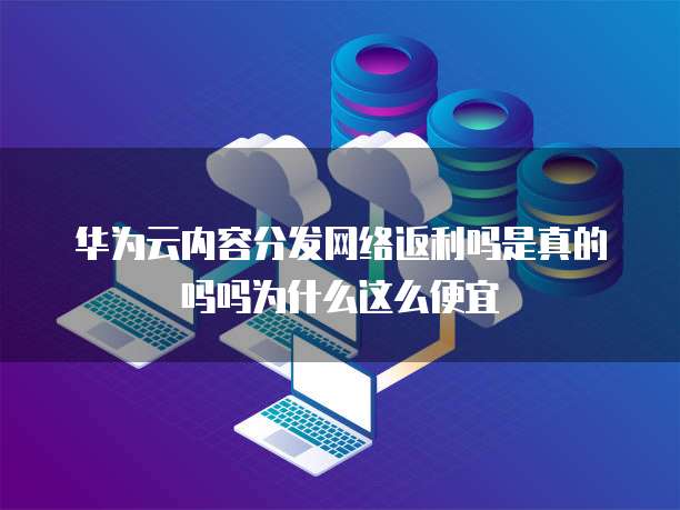 华为云内容分发网络返利吗是真的吗吗为什么这么便宜