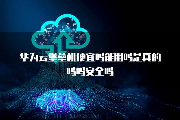 华为云堡垒机便宜吗能用吗是真的吗吗安全吗