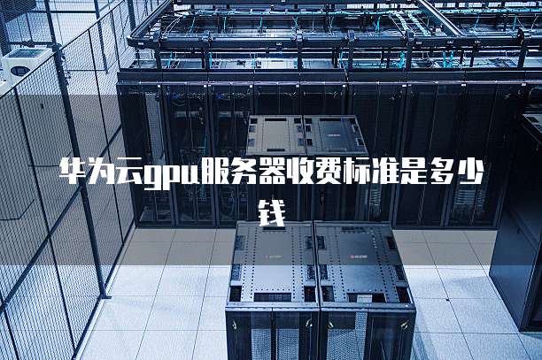 华为云gpu服务器收费标准是多少钱