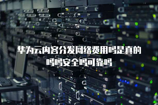 华为云内容分发网络费用吗是真的吗吗安全吗可靠吗