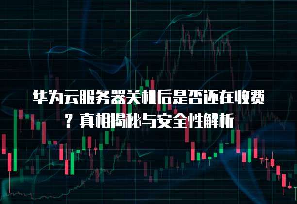 华为云服务器关机后是否还在收费?真相揭秘与安全性解析