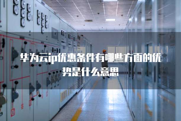 华为云ip优惠条件有哪些方面的优势是什么意思