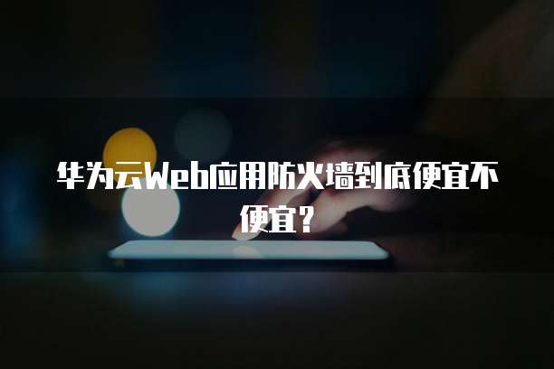 华为云Web应用防火墙到底便宜不便宜?