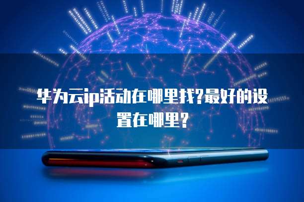 华为云ip活动在哪里找?最好的设置在哪里?