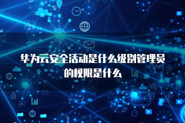 华为云安全活动是什么级别管理员的权限是什么