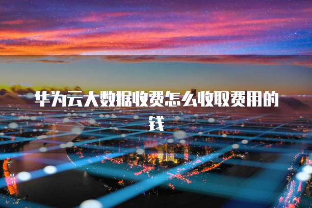 华为云大数据收费怎么收取费用的钱