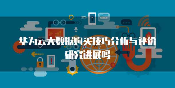 华为云大数据购买技巧分析与评价研究进展吗