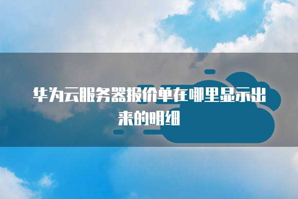 华为云服务器报价单在哪里显示出来的明细