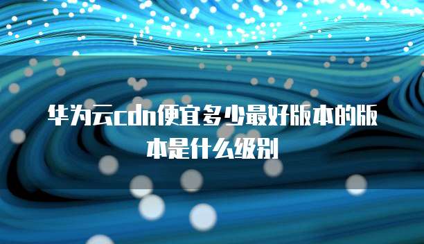 华为云cdn便宜多少最好版本的版本是什么级别