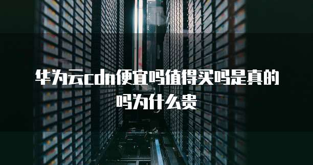 华为云cdn便宜吗值得买吗是真的吗为什么贵