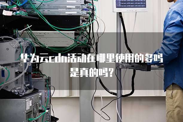 华为云cdn活动在哪里使用的多吗是真的吗?